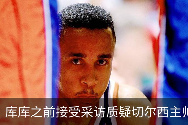 库库之前接受采访质疑切尔西主帅和引援选择 赛季结束加盟皇马